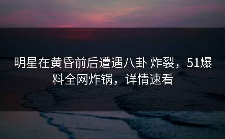 明星在黄昏前后遭遇八卦 炸裂，51爆料全网炸锅，详情速看