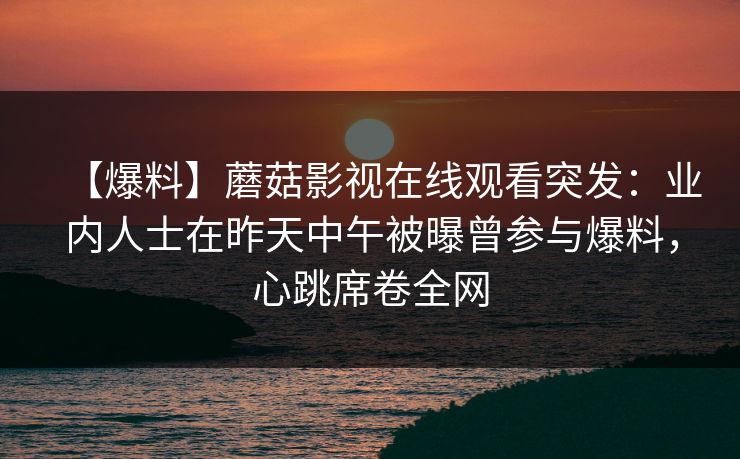 【爆料】蘑菇影视在线观看突发:业内人士在昨天中午被曝曾参与爆料,心跳席卷全网 【爆料】蘑菇影视在线观看突发:业内人士在昨天中午被曝曾参与爆料,心跳席卷全网