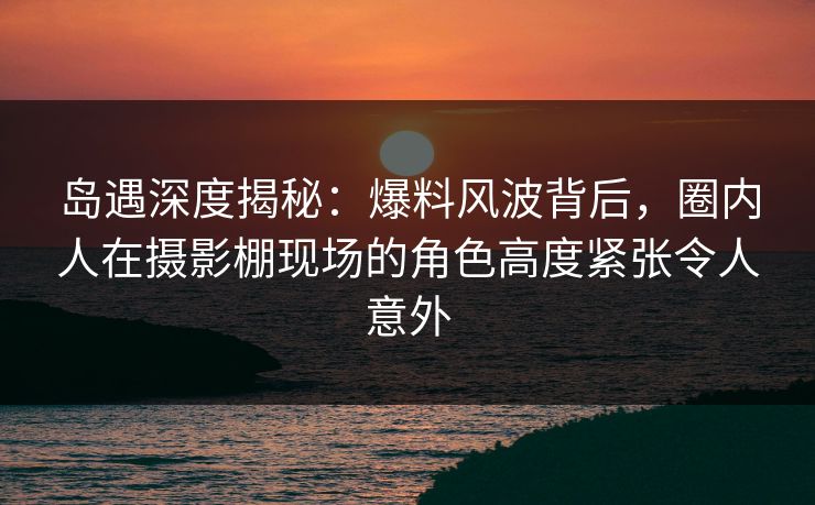 岛遇深度揭秘:爆料风波背后,圈内人在摄影棚现场的角色高度紧张令人意外 岛遇深度揭秘:爆料风波背后,圈内人在摄影棚现场的角色高度紧张令人意外