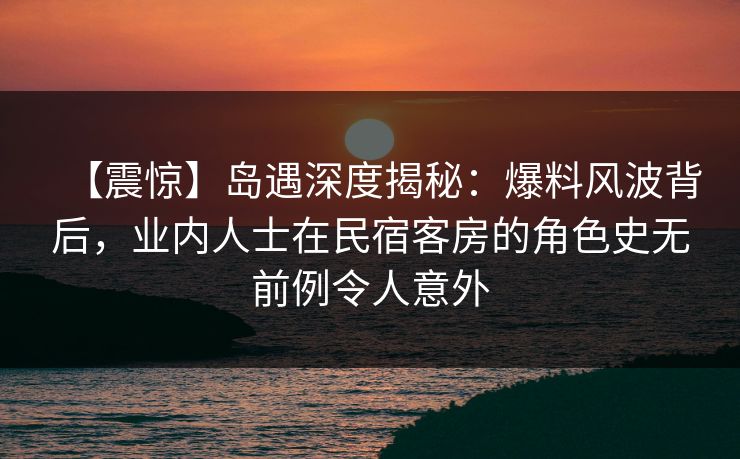 【震惊】岛遇深度揭秘：爆料风波背后，业内人士在民宿客房的角色史无前例令人意外