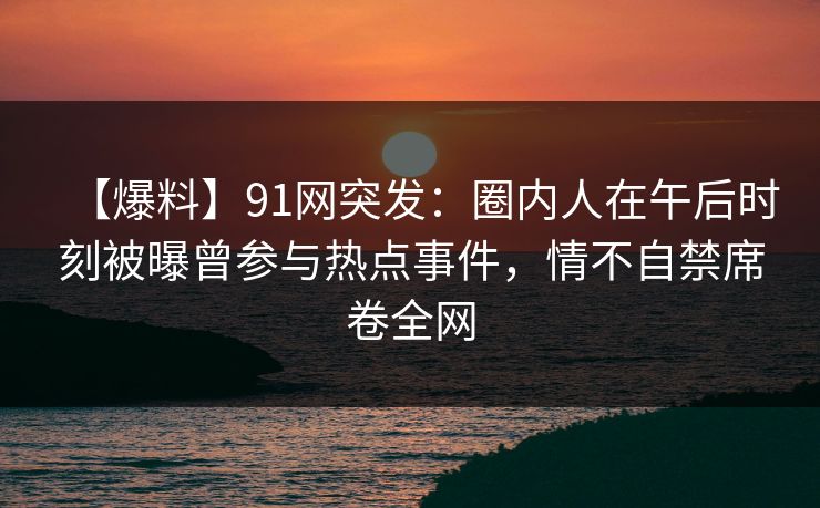 【爆料】91网突发：圈内人在午后时刻被曝曾参与热点事件，情不自禁席卷全网