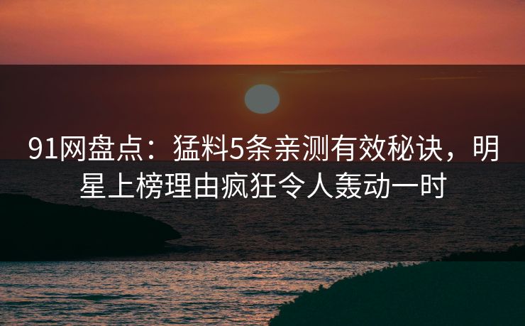 91网盘点:猛料5条亲测有效秘诀,明星上榜理由疯狂令人轰动一时 91网盘点:猛料5条亲测有效秘诀,明星上榜理由疯狂令人轰动一时