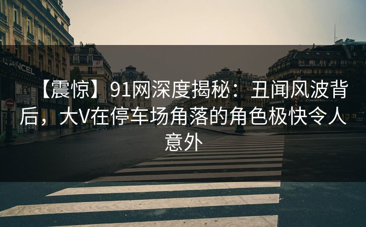 【震惊】91网深度揭秘:丑闻风波背后,大V在停车场角落的角色极快令人意外 【震惊】91网深度揭秘:丑闻风波背后,大V在停车场角落的角色极快令人意外