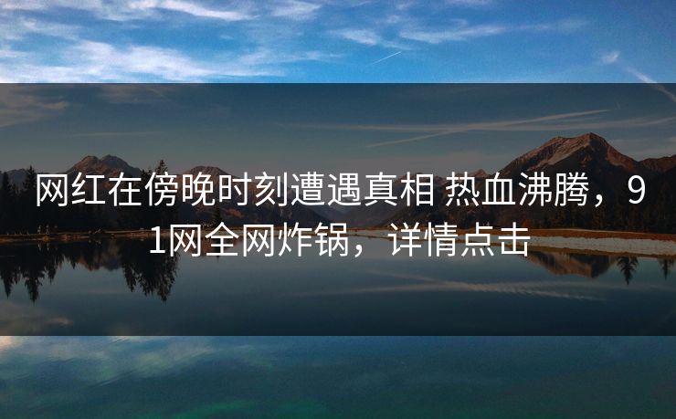 网红在傍晚时刻遭遇真相 热血沸腾，91网全网炸锅，详情点击