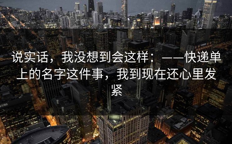 说实话,我没想到会这样:——快递单上的名字这件事,我到现在还心里发紧 说实话,我没想到会这样:——快递单上的名字这件事,我到现在还心里发紧