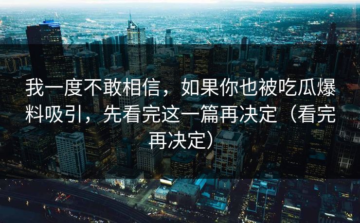 我一度不敢相信,如果你也被吃瓜爆料吸引,先看完这一篇再决定(看完再决定) 我一度不敢相信,如果你也被吃瓜爆料吸引,先看完这一篇再决定(看完再决定)