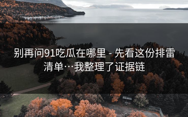 别再问91吃瓜在哪里 - 先看这份排雷清单…我整理了证据链