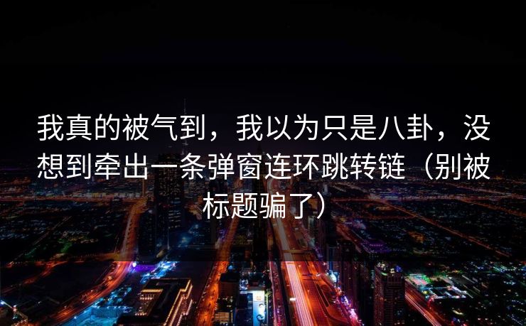 我真的被气到，我以为只是八卦，没想到牵出一条弹窗连环跳转链（别被标题骗了）