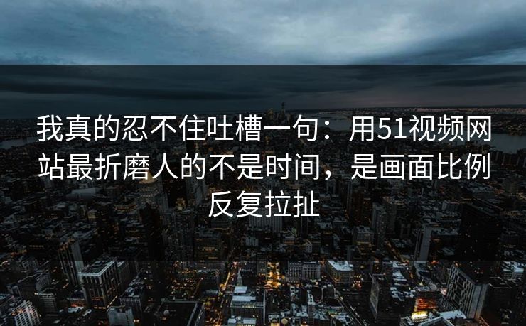 我真的忍不住吐槽一句：用51视频网站最折磨人的不是时间，是画面比例反复拉扯