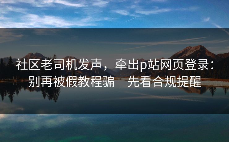 社区老司机发声,牵出p站网页登录:别再被假教程骗|先看合规提醒 社区老司机发声,牵出p站网页登录:别再被假教程骗|先看合规提醒