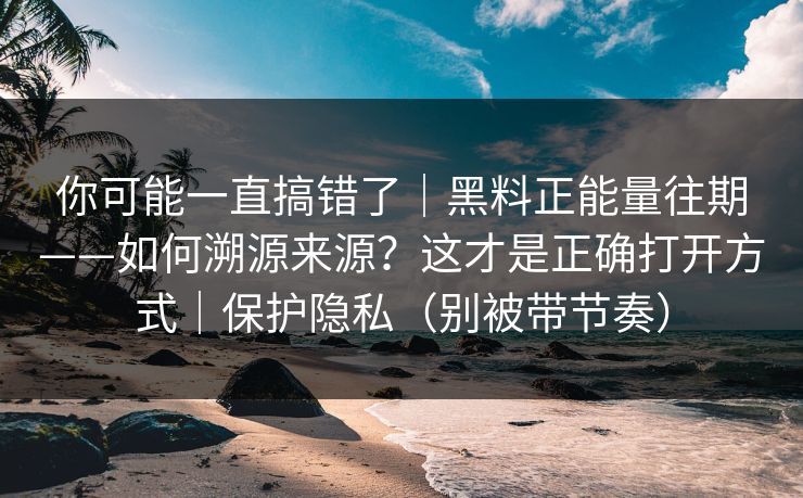 你可能一直搞错了|黑料正能量往期——如何溯源来源?这才是正确打开方式|保护隐私(别被带节奏) 你可能一直搞错了|黑料正能量往期——如何溯源来源?这才是正确打开方式|保护隐私(别被带节奏)