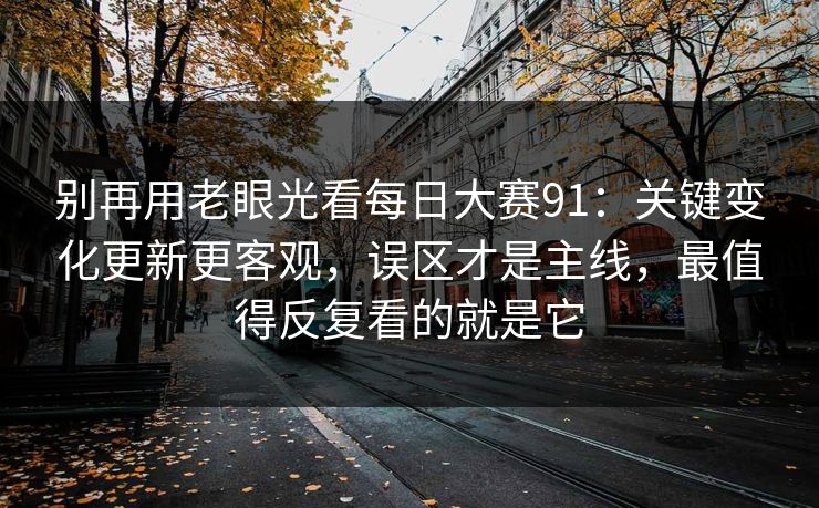 别再用老眼光看每日大赛91：关键变化更新更客观，误区才是主线，最值得反复看的就是它