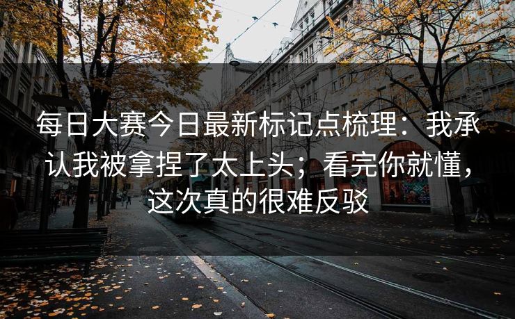 每日大赛今日最新标记点梳理：我承认我被拿捏了太上头；看完你就懂，这次真的很难反驳