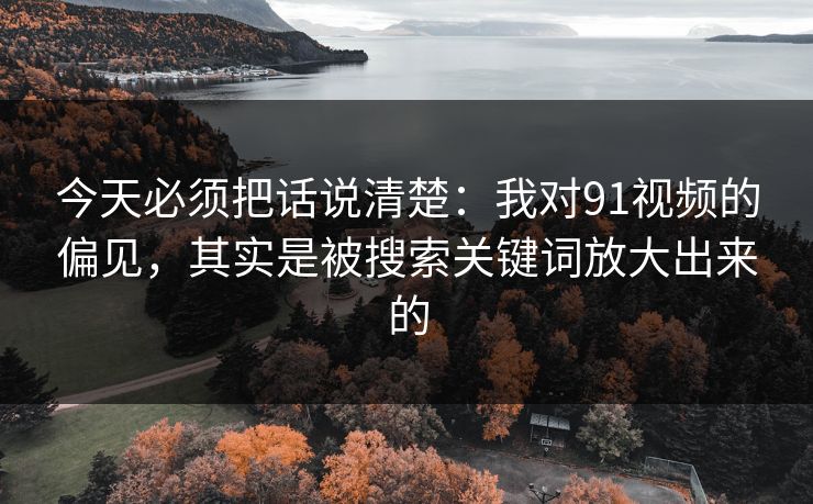 今天必须把话说清楚：我对91视频的偏见，其实是被搜索关键词放大出来的