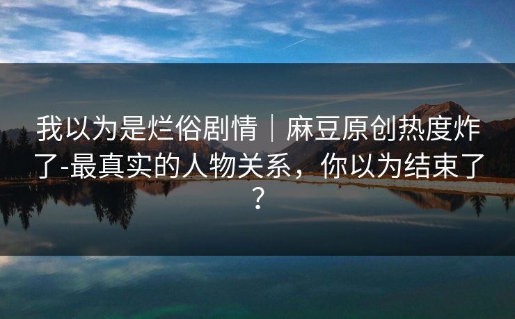 我以为是烂俗剧情｜麻豆原创热度炸了-最真实的人物关系，你以为结束了？