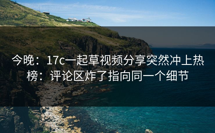 今晚：17c一起草视频分享突然冲上热榜：评论区炸了指向同一个细节