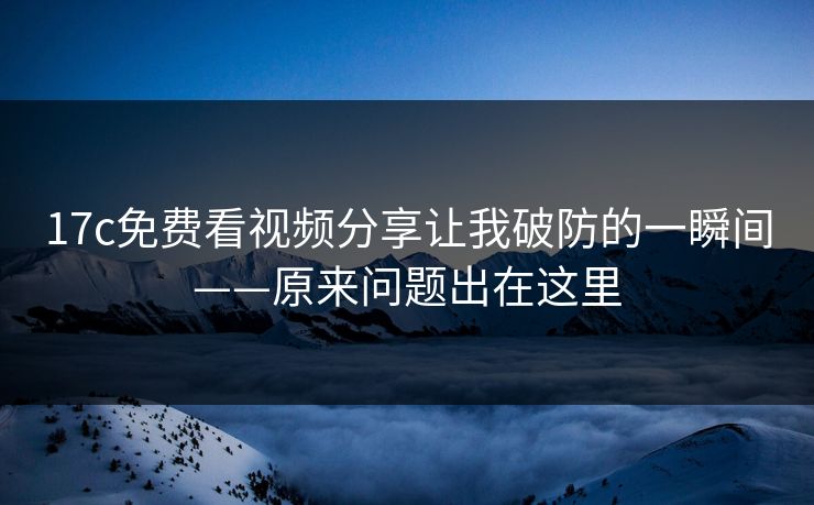 17c免费看视频分享让我破防的一瞬间——原来问题出在这里