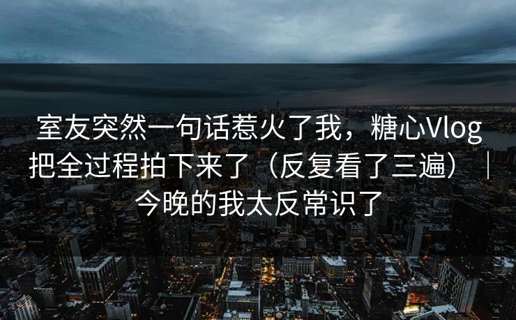 室友突然一句话惹火了我，糖心Vlog把全过程拍下来了（反复看了三遍）｜今晚的我太反常识了