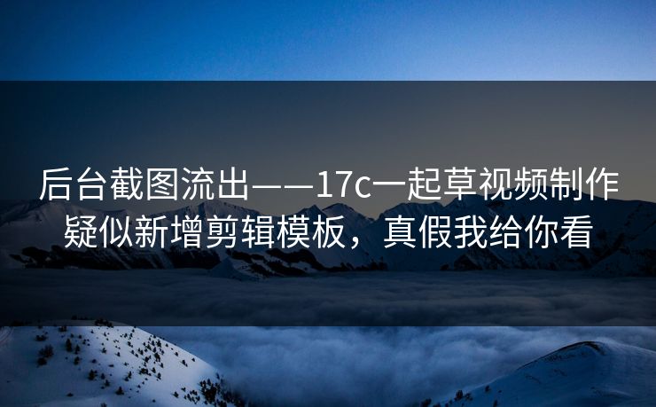 后台截图流出——17c一起草视频制作疑似新增剪辑模板，真假我给你看