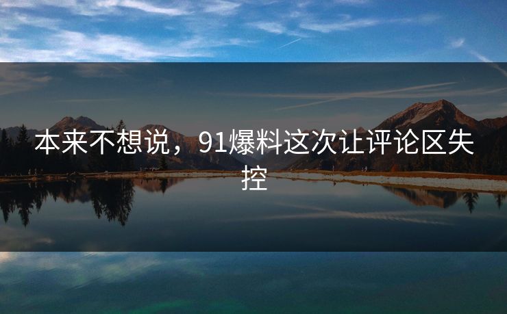 本来不想说,91爆料这次让评论区失控