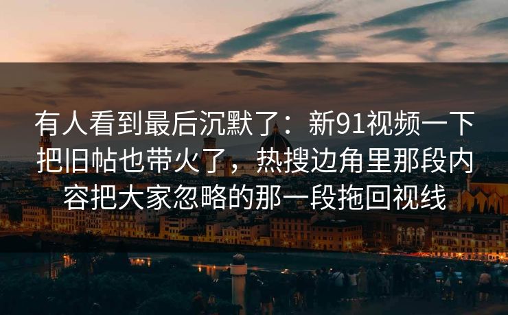有人看到最后沉默了:新91视频一下把旧帖也带火了,热搜边角里那段内容把大家忽略的那一段拖回视线 有人看到最后沉默了:新91视频一下把旧帖也带火了,热搜边角里那段内容把大家忽略的那一段拖回视线